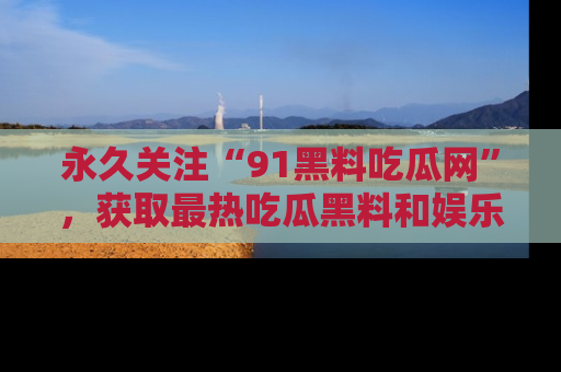 永久关注“91黑料吃瓜网”，获取最热吃瓜黑料和娱乐资讯