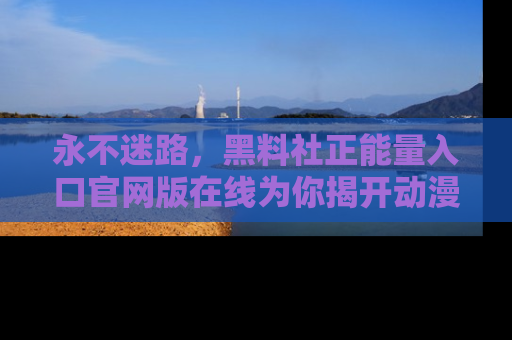 永不迷路，黑料社正能量入口官网版在线为你揭开动漫游戏的神秘面纱