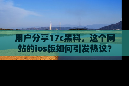 用户分享17c黑料,这个网站的ios版如何引发热议?