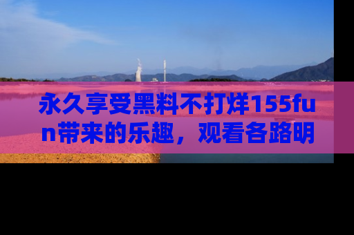 永久享受黑料不打烊155fun带来的乐趣，观看各路明星的内幕故事！