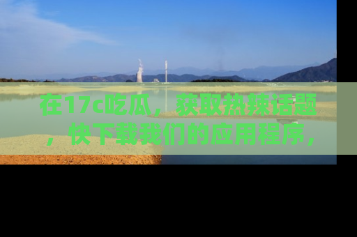 在17c吃瓜,获取热辣话题,快下载我们的应用程序,地址轻松找到!