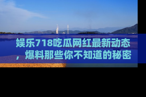 娱乐718吃瓜网红最新动态,爆料那些你不知道的秘密!