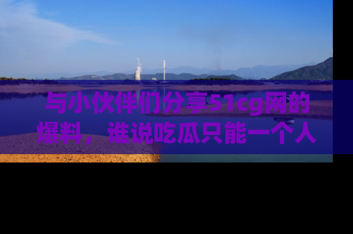 与小伙伴们分享51cg网的爆料,谁说吃瓜只能一个人?