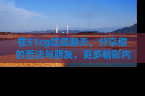 在51cg吃瓜聊天,分享你的看法与朋友,更多精彩内容请浏览网址www.51cg.com!