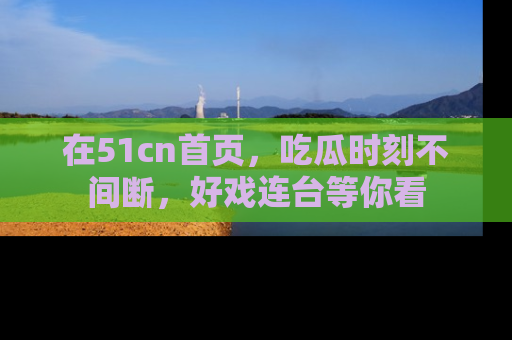 在51cn首页,吃瓜时刻不间断,好戏连台等你看