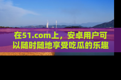 在51.com上,安卓用户可以随时随地享受吃瓜的乐趣!