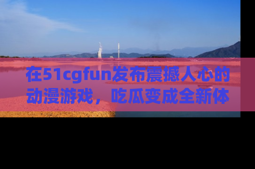 在51cgfun发布震撼人心的动漫游戏,吃瓜变成全新体验