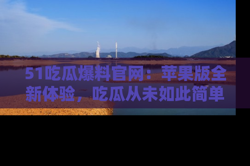 51吃瓜爆料官网：苹果版全新体验，吃瓜从未如此简单