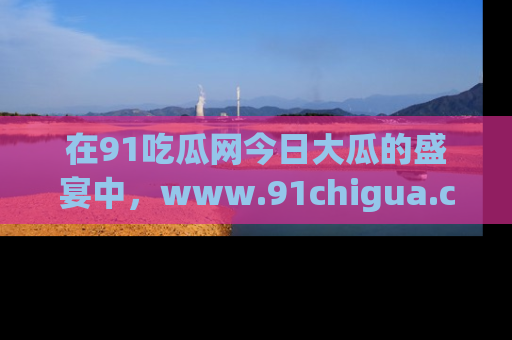 在91吃瓜网今日大瓜的盛宴中,www.91chigua.com带你领略每个让人咋舌的精彩故事!