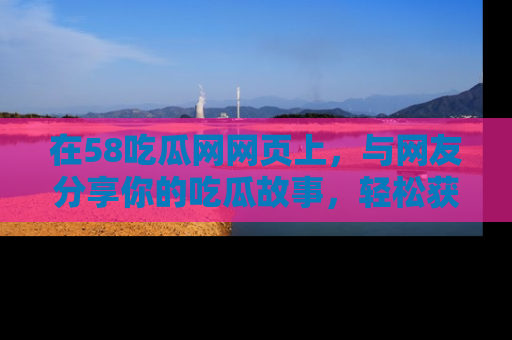 在58吃瓜网网页上,与网友分享你的吃瓜故事,轻松获取热门趣闻