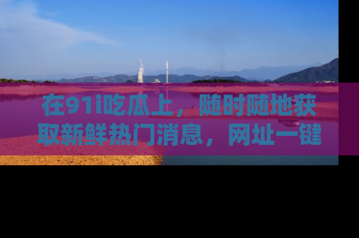 在91i吃瓜上,随时随地获取新鲜热门消息,网址一键直达!