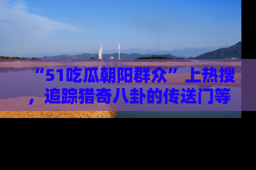 “51吃瓜朝阳群众”上热搜，追踪猎奇八卦的传送门等你点击！