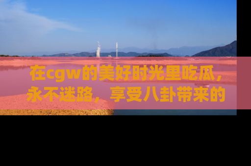 在cgw的美好时光里吃瓜,永不迷路,享受八卦带来的无限欢乐!