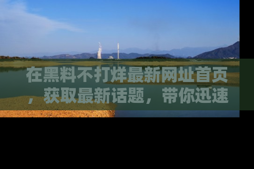 在黑料不打烊最新网址首页,获取最新话题,带你迅速了解娱乐圈大事!