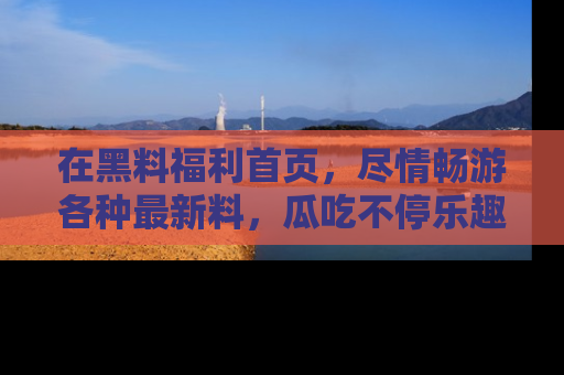在黑料福利首页，尽情畅游各种最新料，瓜吃不停乐趣无穷！