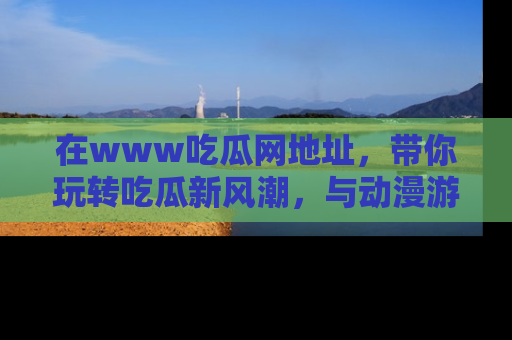 在www吃瓜网地址,带你玩转吃瓜新风潮,与动漫游戏角色共度精彩时光!