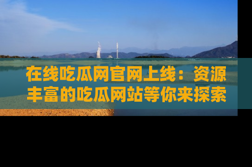 在线吃瓜网官网上线：资源丰富的吃瓜网站等你来探索