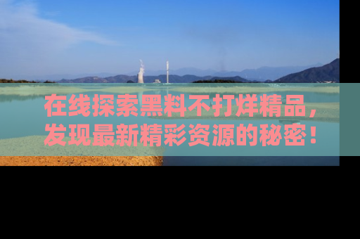 在线探索黑料不打烊精品,发现最新精彩资源的秘密!