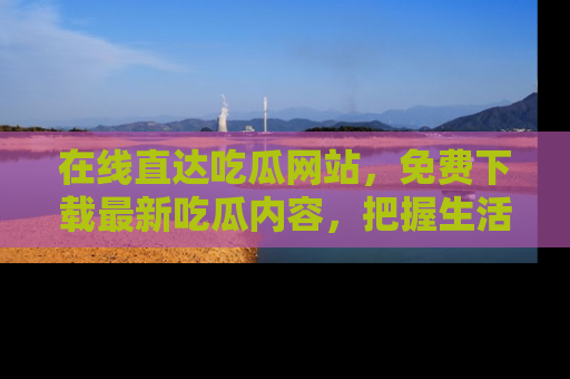 在线直达吃瓜网站,免费下载最新吃瓜内容,把握生活乐趣!