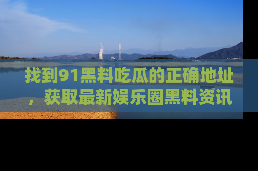 找到91黑料吃瓜的正确地址,获取最新娱乐圈黑料资讯