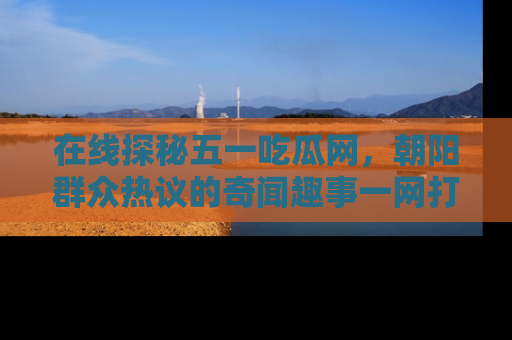 在线探秘五一吃瓜网,朝阳群众热议的奇闻趣事一网打尽