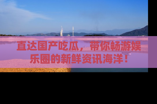 直达国产吃瓜,带你畅游娱乐圈的新鲜资讯海洋!