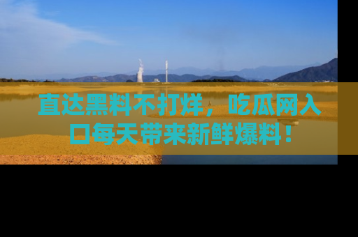 直达黑料不打烊,吃瓜网入口每天带来新鲜爆料!