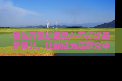 直达万里长征黑料不打烊最新网站，让你成为瓜群众中的资深吃瓜客！