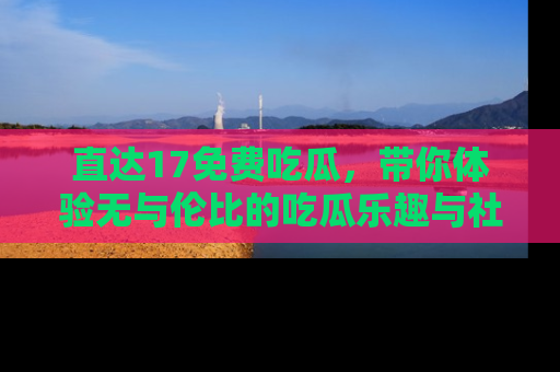 直达17免费吃瓜,带你体验无与伦比的吃瓜乐趣与社区互动