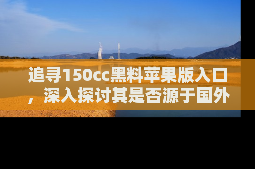 追寻150cc黑料苹果版入口，深入探讨其是否源于国外的传闻