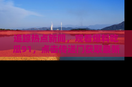 追踪热点新闻,观看爆料吃瓜91,点击传送门获取最新更新!