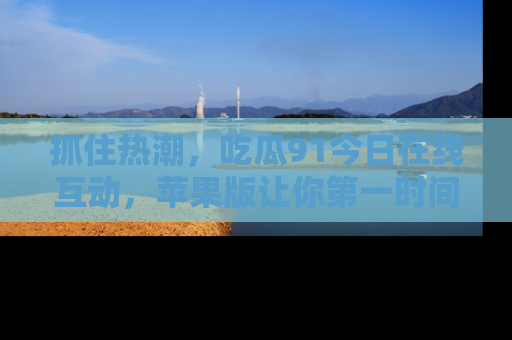 抓住热潮，吃瓜91今日在线互动，苹果版让你第一时间掌握信息！