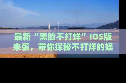 最新“黑脸不打烊”IOS版来袭,带你探秘不打烊的娱乐世界!
