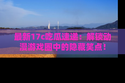 最新17c吃瓜速递：解锁动漫游戏圈中的隐藏笑点！