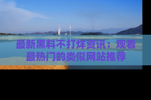最新黑料不打烊资讯：观看最热门的类似网站推荐
