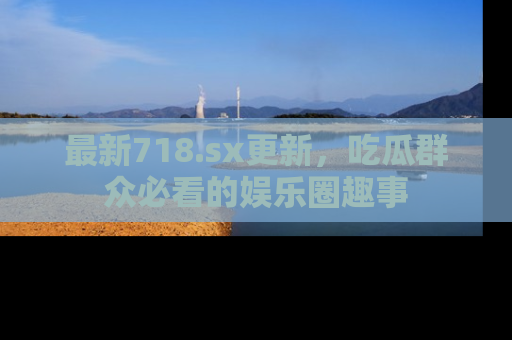 最新718.sx更新,吃瓜群众必看的娱乐圈趣事