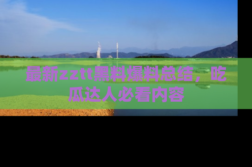 最新zztt黑料爆料总结,吃瓜达人必看内容
