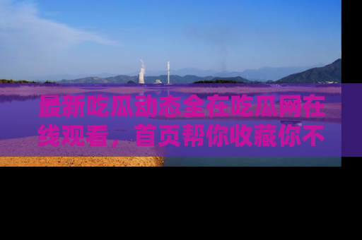 最新吃瓜动态全在吃瓜网在线观看，首页帮你收藏你不能错过的精彩！