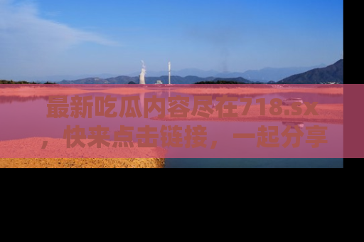 最新吃瓜内容尽在718.sx,快来点击链接,一起分享那些精彩瞬间!