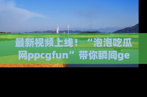 最新视频上线!“泡泡吃瓜网ppcgfun”带你瞬间get吃瓜圈的秘密