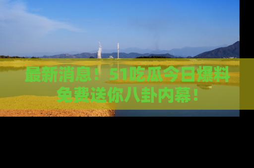 最新消息!51吃瓜今日爆料免费送你八卦内幕!