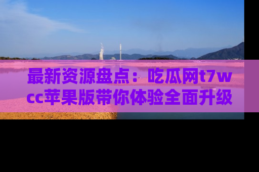 最新资源盘点:吃瓜网t7wcc苹果版带你体验全面升级