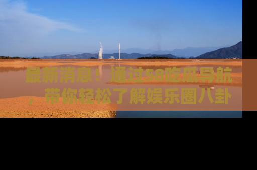 最新消息!通过58吃瓜导航,带你轻松了解娱乐圈八卦动态!