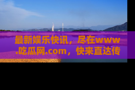 最新娱乐快讯,尽在www.吃瓜网.com,快来直达传送门收获惊喜吧!