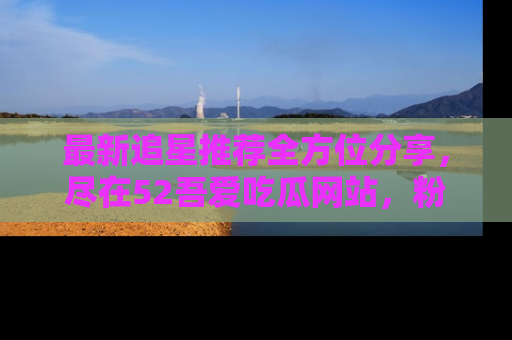最新追星推荐全方位分享,尽在52吾爱吃瓜网站,粉丝必看